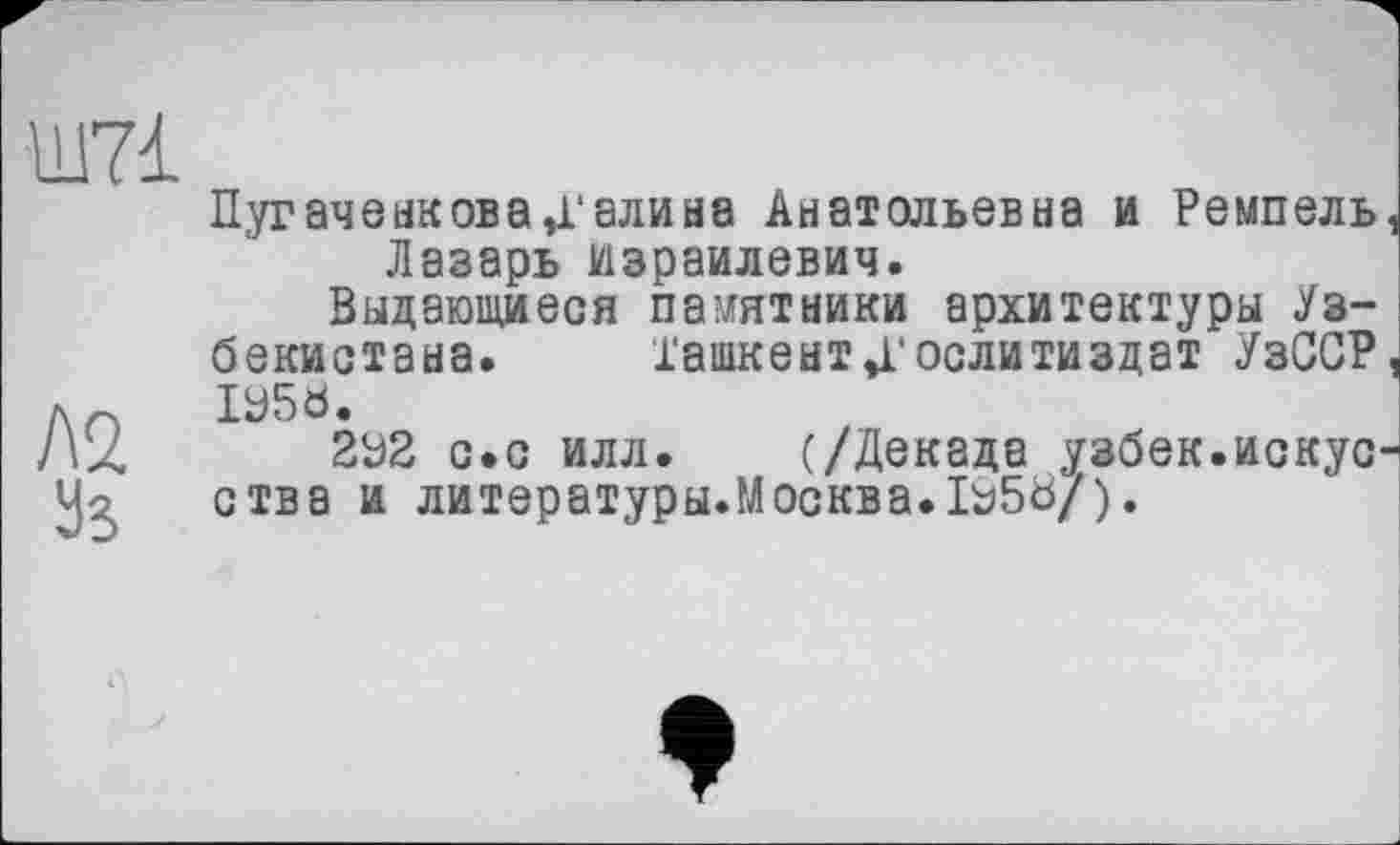 ﻿Ш7І
Л2
Уз
Пугаченкова Д’алина Анатольевна и Ремпель Лазарь Израилевич.
Выдающиеся памятники архитектуры Узбекистана. Ташкент»Гослитиздат УзССР ІУ50.
2У2 с.с илл. (/Декада узбек.искус ства и литературы.Москва.1Э5б/).